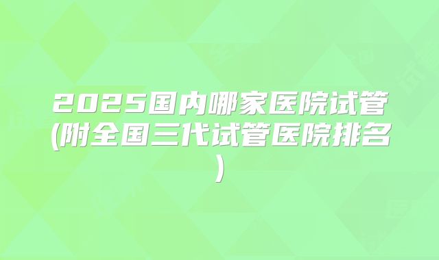 2025国内哪家医院试管(附全国三代试管医院排名)