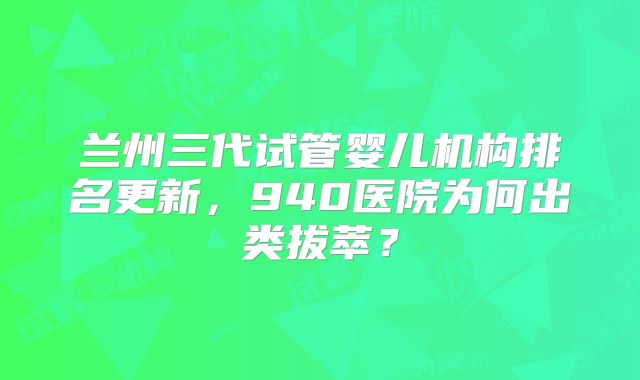 兰州三代试管婴儿机构排名更新，940医院为何出类拔萃？