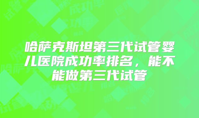 哈萨克斯坦第三代试管婴儿医院成功率排名,能不能做第三代试管