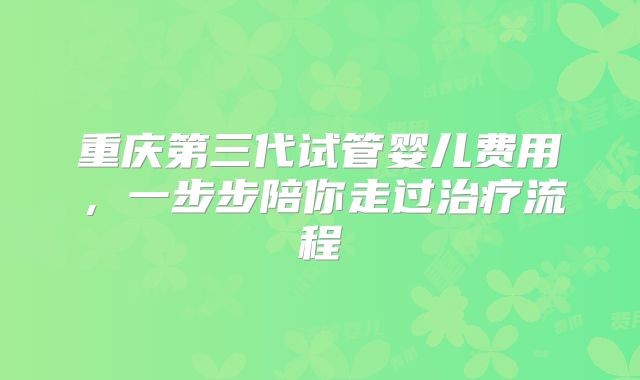 重庆第三代试管婴儿费用，一步步陪你走过治疗流程