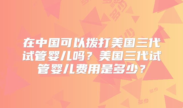 在中国可以拨打美国三代试管婴儿吗？美国三代试管婴儿费用是多少？