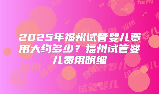 2025年福州试管婴儿费用大约多少？福州试管婴儿费用明细