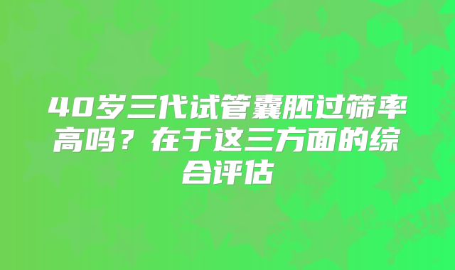 40岁三代试管囊胚过筛率高吗？在于这三方面的综合评估