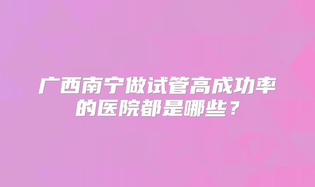 广西南宁做试管高成功率的医院都是哪些?