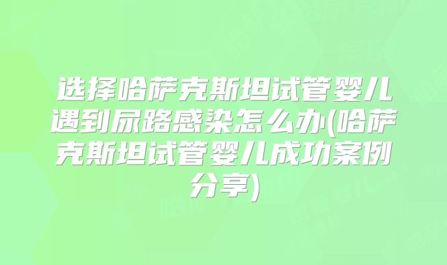 选择哈萨克斯坦试管婴儿遇到尿路感染怎么办(哈萨克斯坦试管婴儿成功案例分享)