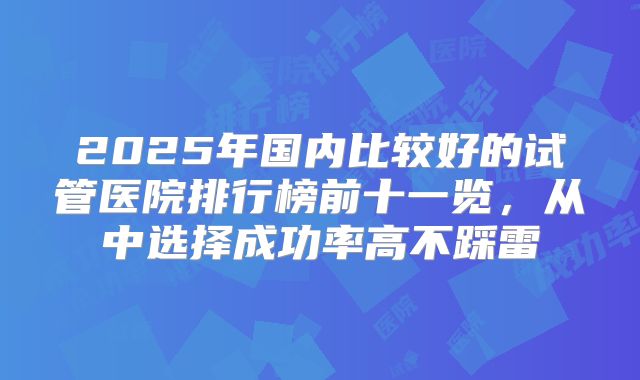 2025年国内比较好的试管医院排行榜前十一览,从中选择成功率高不踩雷