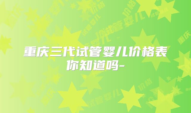 重庆三代试管婴儿价格表你知道吗-