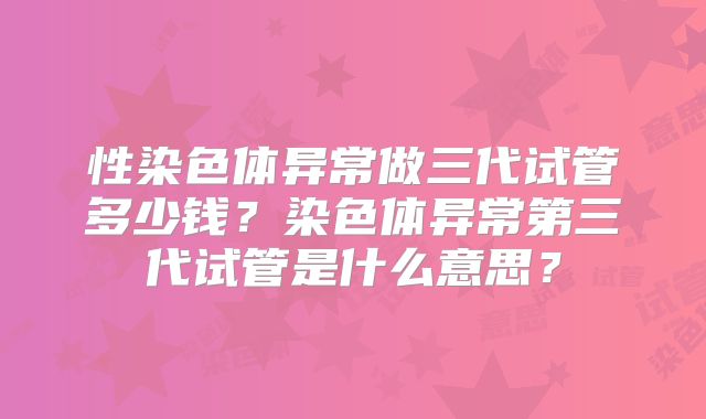 性染色体异常做三代试管多少钱?染色体异常第三代试管是什么意思?