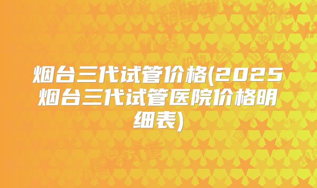 烟台三代试管价格(2025烟台三代试管医院价格明细表)