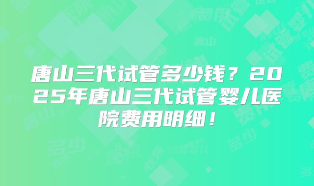 唐山三代试管多少钱?2025年唐山三代试管婴儿医院费用明细!