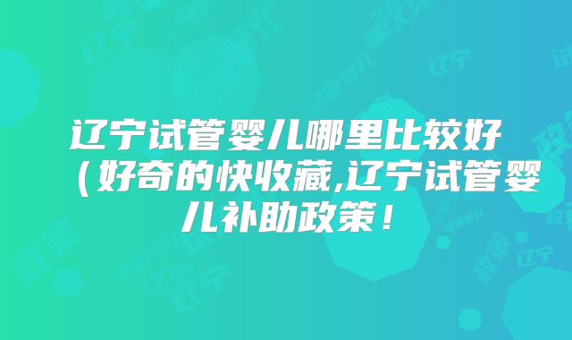 辽宁试管婴儿哪里比较好（好奇的快收藏,辽宁试管婴儿补助政策！