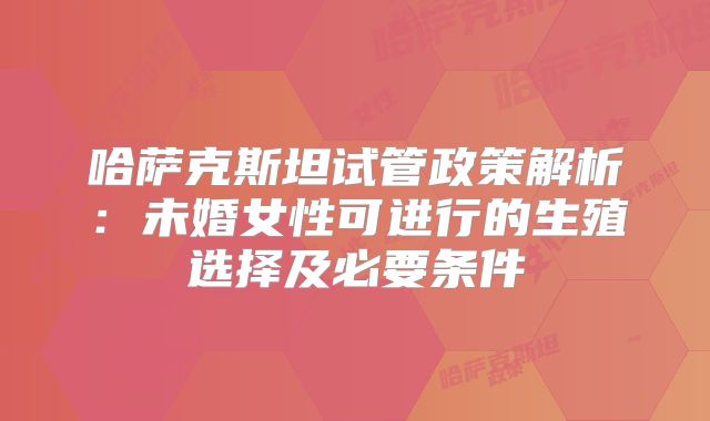 哈萨克斯坦试管政策解析：未婚女性可进行的生殖选择及必要条件