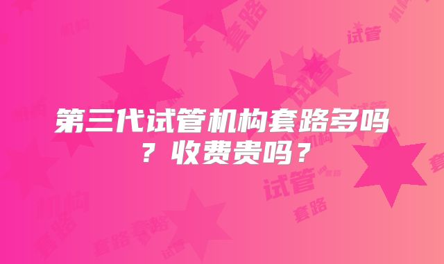 第三代试管机构套路多吗？收费贵吗？