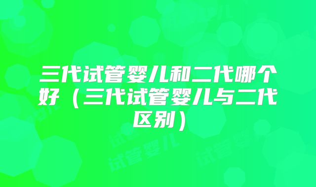 三代试管婴儿和二代哪个好（三代试管婴儿与二代区别）