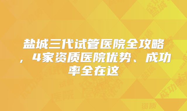 盐城三代试管医院全攻略，4家资质医院优势、成功率全在这
