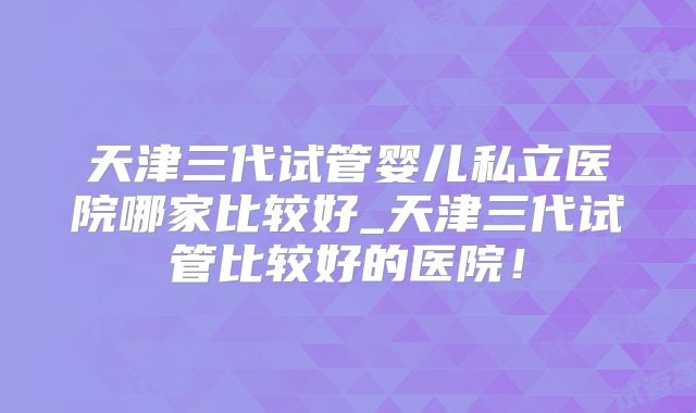 天津三代试管婴儿私立医院哪家比较好_天津三代试管比较好的医院！