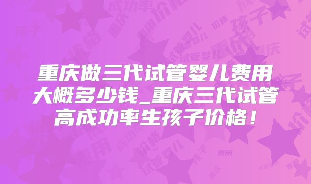 重庆做三代试管婴儿费用大概多少钱_重庆三代试管高成功率生孩子价格！