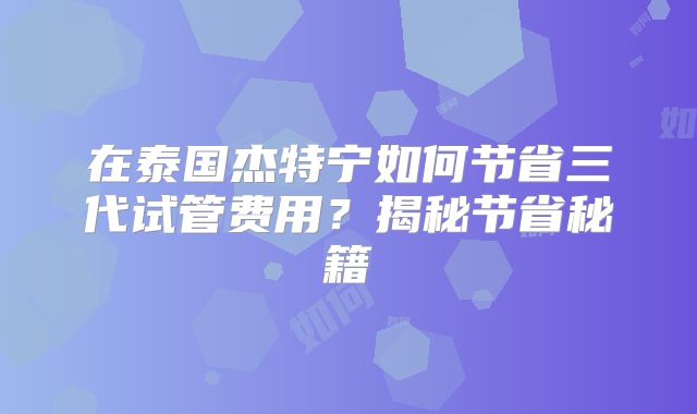 在泰国杰特宁如何节省三代试管费用？揭秘节省秘籍