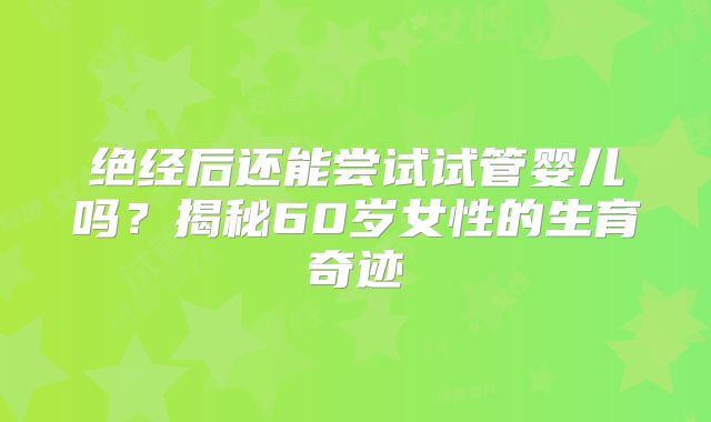 绝经后还能尝试试管婴儿吗?揭秘60岁女性的生育奇迹