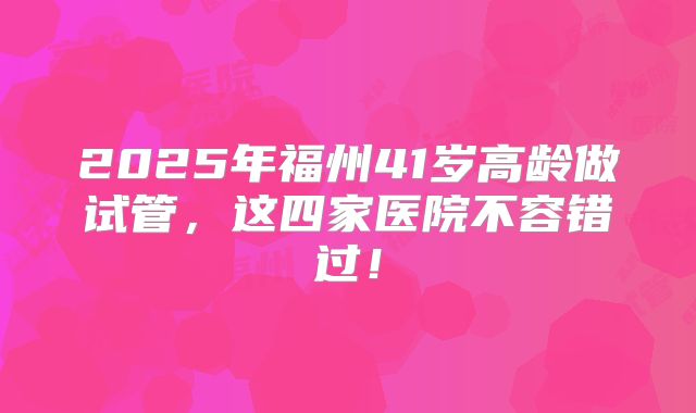 2025年福州41岁高龄做试管，这四家医院不容错过！