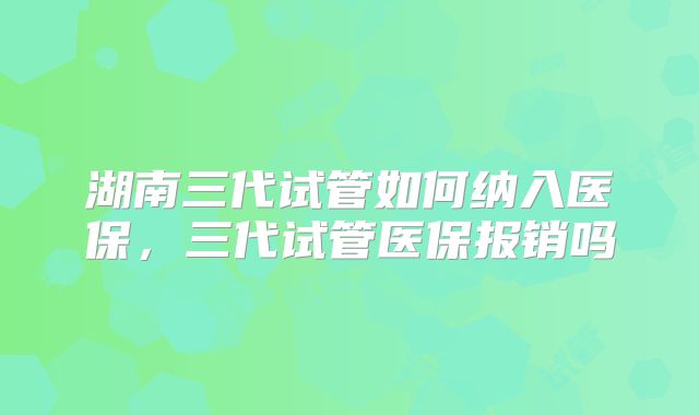 湖南三代试管如何纳入医保,三代试管医保报销吗