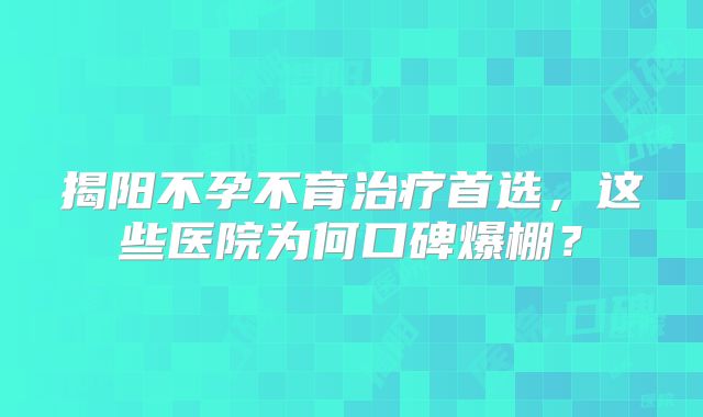 揭阳不孕不育治疗首选，这些医院为何口碑爆棚？