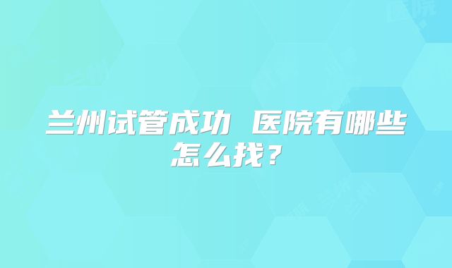 兰州试管成功 医院有哪些怎么找？