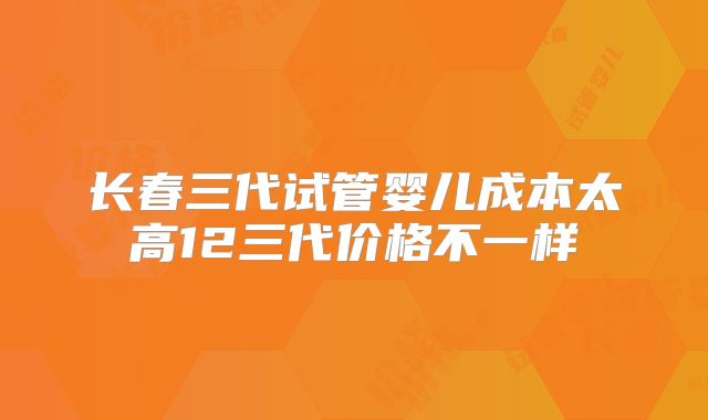 长春三代试管婴儿成本太高12三代价格不一样