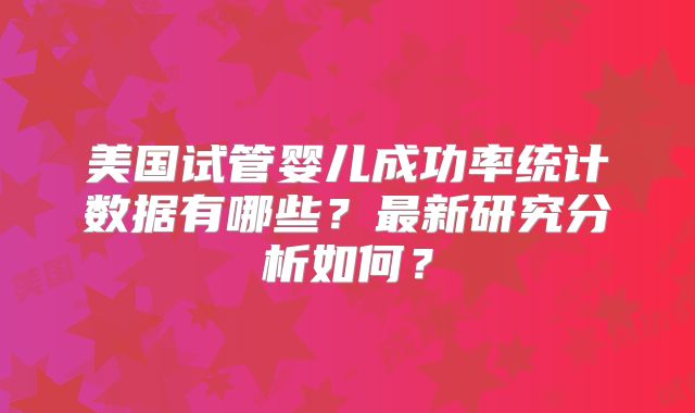 美国试管婴儿成功率统计数据有哪些？最新研究分析如何？
