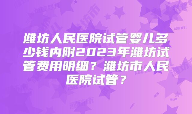 潍坊人民医院试管婴儿多少钱内附2023年潍坊试管费用明细?潍坊市人民医院试管?