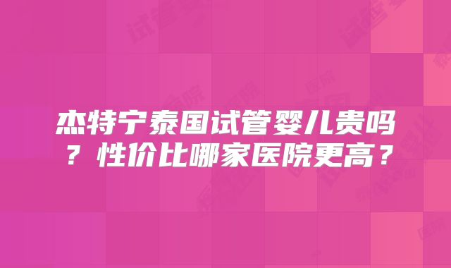 杰特宁泰国试管婴儿贵吗？性价比哪家医院更高？