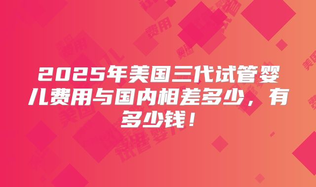 2025年美国三代试管婴儿费用与国内相差多少,有多少钱!
