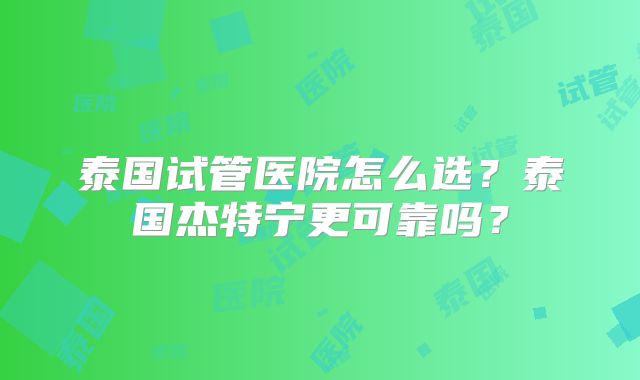 泰国试管医院怎么选?泰国杰特宁更可靠吗?