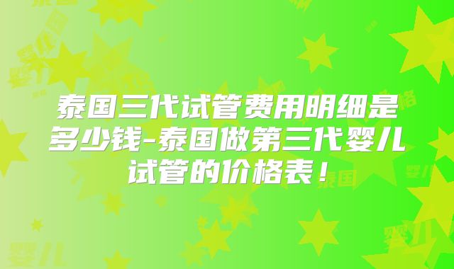 泰国三代试管费用明细是多少钱-泰国做第三代婴儿试管的价格表！