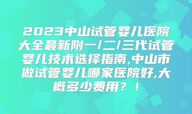 2023中山试管婴儿医院大全最新附一/二/三代试管婴儿技术选择指南,中山市做试管婴儿哪家医院好,大概多少费用?!