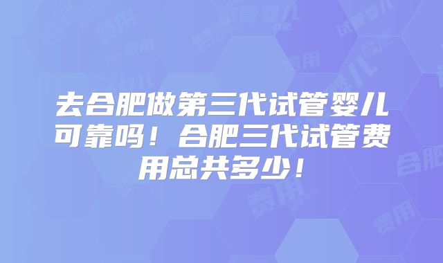 去合肥做第三代试管婴儿可靠吗!合肥三代试管费用总共多少!