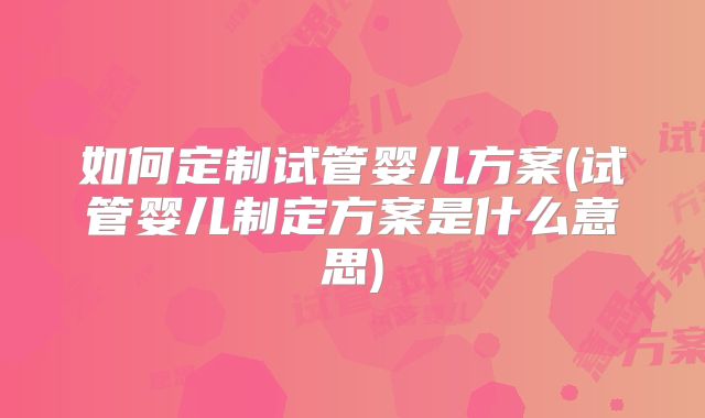 如何定制试管婴儿方案(试管婴儿制定方案是什么意思)