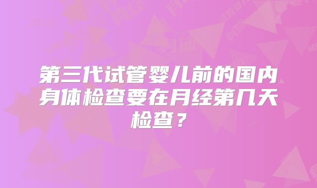 第三代试管婴儿前的国内身体检查要在月经第几天检查？