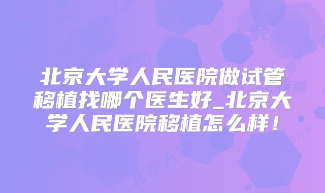 北京大学人民医院做试管移植找哪个医生好_北京大学人民医院移植怎么样！