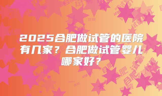 2025合肥做试管的医院有几家？合肥做试管婴儿哪家好？