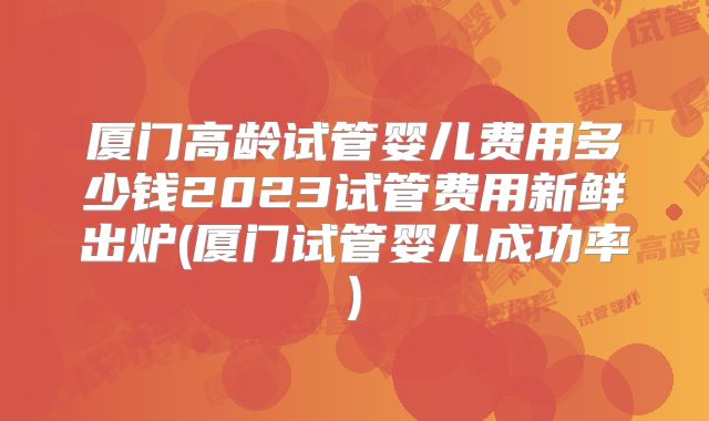 厦门高龄试管婴儿费用多少钱2023试管费用新鲜出炉(厦门试管婴儿成功率)