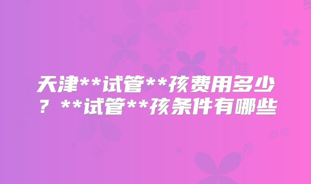 天津**试管**孩费用多少?**试管**孩条件有哪些