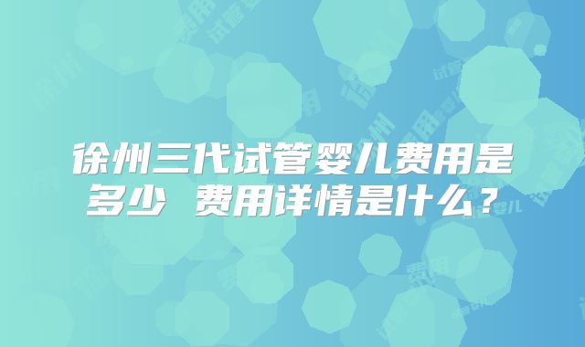 徐州三代试管婴儿费用是多少 费用详情是什么?