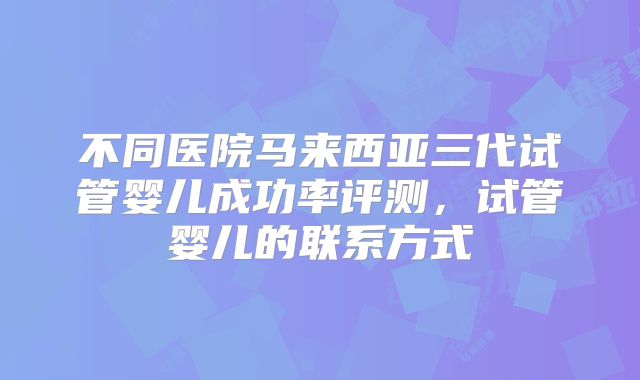 不同医院马来西亚三代试管婴儿成功率评测，试管婴儿的联系方式
