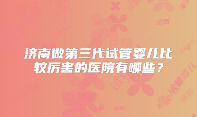 济南做第三代试管婴儿比较厉害的医院有哪些?