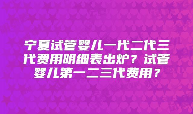 宁夏试管婴儿一代二代三代费用明细表出炉?试管婴儿第一二三代费用?