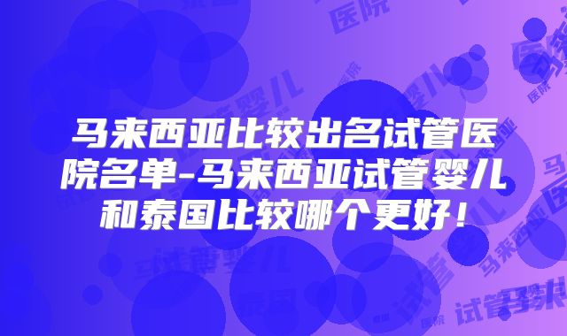 马来西亚比较出名试管医院名单-马来西亚试管婴儿和泰国比较哪个更好！