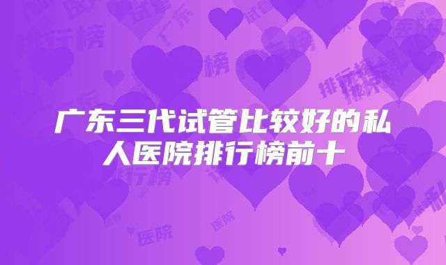 广东三代试管比较好的私人医院排行榜前十