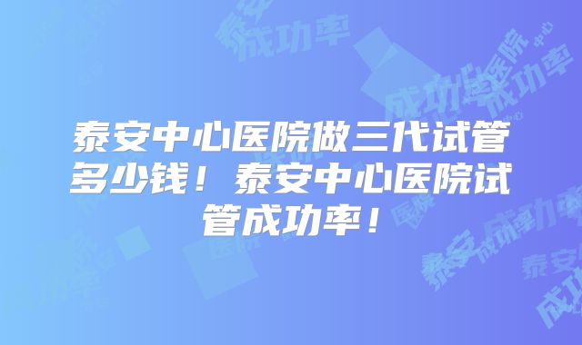 泰安中心医院做三代试管多少钱!泰安中心医院试管成功率!