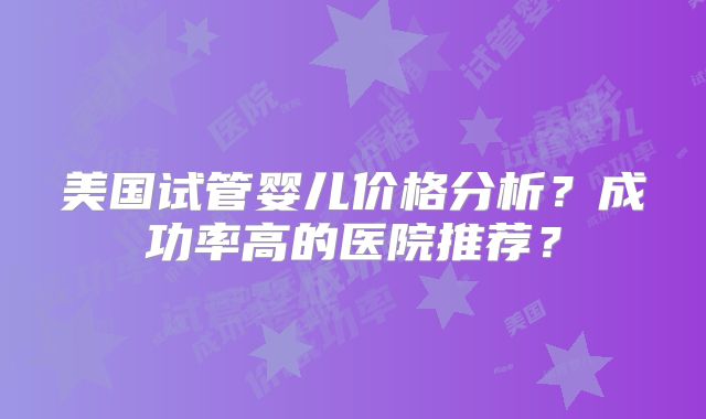 美国试管婴儿价格分析？成功率高的医院推荐？